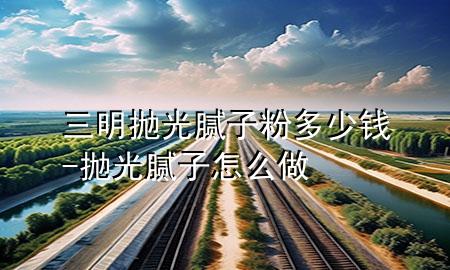 三明拋光膩子粉多少錢-拋光膩子怎么做