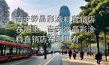吉安微晶彩涂料直銷店在哪里,吉安微晶彩涂料直銷店在哪里有