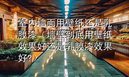 室內(nèi)墻面用壁紙還是乳膠漆(墻壁到底用壁紙效果好還是乳膠漆效果好?)