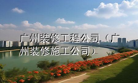 廣州裝修工程公司(廣州裝修施工公司)