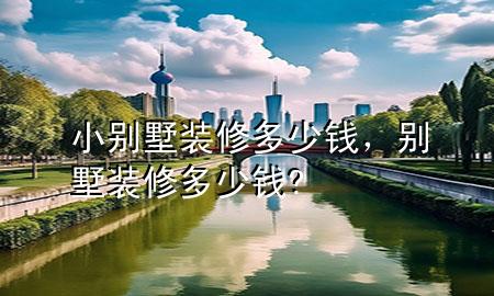 小別墅裝修多少錢，別墅裝修多少錢?