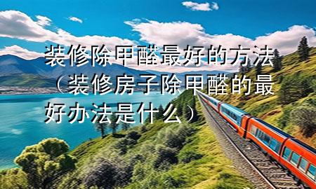 裝修除甲醛最好的方法（裝修房子除甲醛的最好辦法是什么）