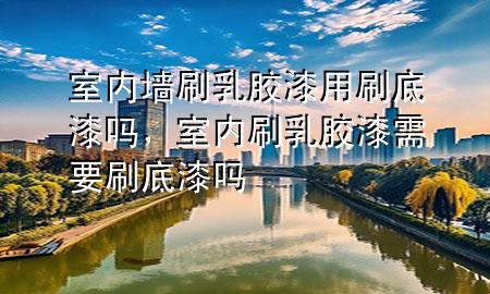 室內(nèi)墻刷乳膠漆用刷底漆嗎，室內(nèi)刷乳膠漆需要刷底漆嗎