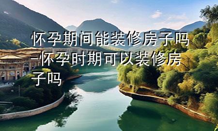 懷孕期間能裝修房子嗎-懷孕時期可以裝修房子嗎