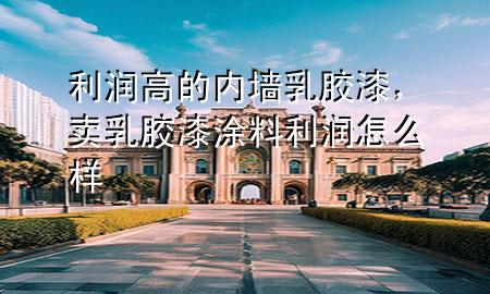 利潤(rùn)高的內(nèi)墻乳膠漆，賣乳膠漆涂料利潤(rùn)怎么樣