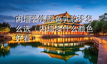 內墻裝修顏色乳膠漆怎么選（內墻漆什么顏色好看）