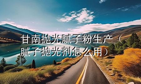 甘南拋光膩子粉生產(膩子拋光劑怎么用)