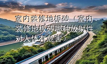 室內(nèi)裝修地板磚(室內(nèi)裝修地板磚哪種放射性對(duì)人體有危害)