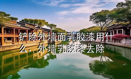 鏟除外墻面乳膠漆用什么，外墻乳膠漆去除