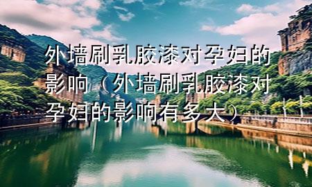 外墻刷乳膠漆對(duì)孕婦的影響(外墻刷乳膠漆對(duì)孕婦的影響有多大)