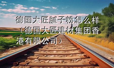 德國(guó)大匠膩?zhàn)臃墼趺礃樱ǖ聡?guó)大匠建材集團(tuán)香港有限公司)