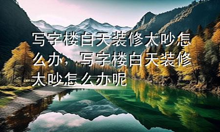 寫字樓白天裝修太吵怎么辦，寫字樓白天裝修太吵怎么辦呢