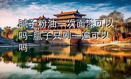 膩子粉油一次面漆可以嗎-膩子只刷一遍可以嗎