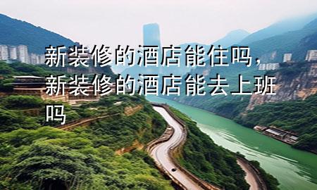 新裝修的酒店能住嗎，新裝修的酒店能去上班嗎