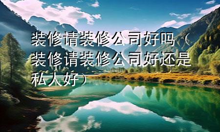 裝修請裝修公司好嗎（裝修請裝修公司好還是私人好）