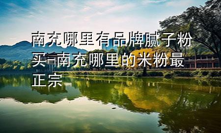 南充哪里有品牌膩?zhàn)臃圪I-南充哪里的米粉最正宗