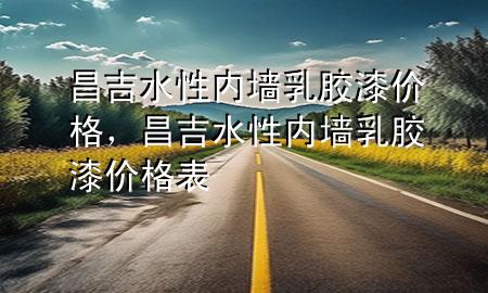 昌吉水性內(nèi)墻乳膠漆價(jià)格，昌吉水性內(nèi)墻乳膠漆價(jià)格表