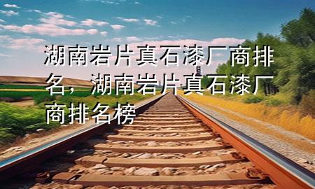 湖南巖片真石漆廠商排名，湖南巖片真石漆廠商排名榜