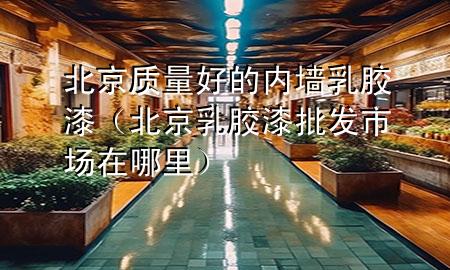 北京質(zhì)量好的內(nèi)墻乳膠漆（北京乳膠漆批發(fā)市場在哪里）