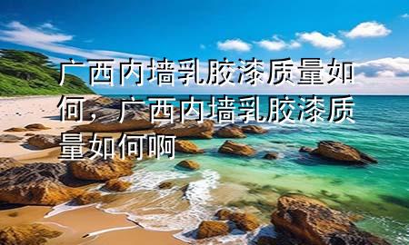 廣西內墻乳膠漆質量如何,廣西內墻乳膠漆質量如何啊