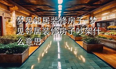 夢見鄰居裝修房子-夢見鄰居裝修房子吵架什么意思