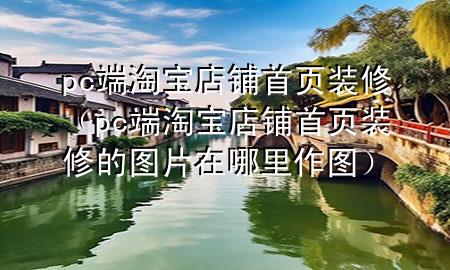 pc端淘寶店鋪首頁裝修（pc端淘寶店鋪首頁裝修的圖片在哪里作圖）