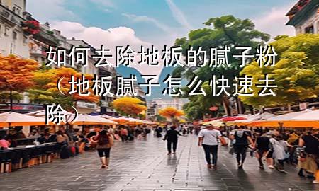 如何去除地板的膩子粉(地板膩子怎么快速去除)