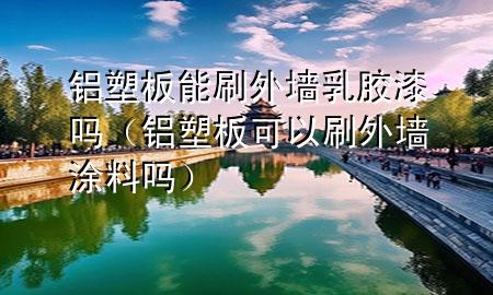 鋁塑板能刷外墻乳膠漆嗎(鋁塑板可以刷外墻涂料嗎)