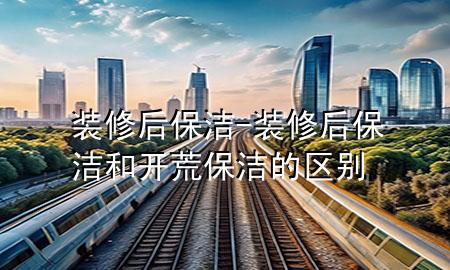 裝修后保潔-裝修后保潔和開荒保潔的區(qū)別