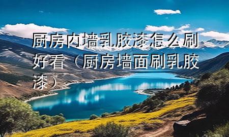 廚房?jī)?nèi)墻乳膠漆怎么刷好看（廚房墻面刷乳膠漆）