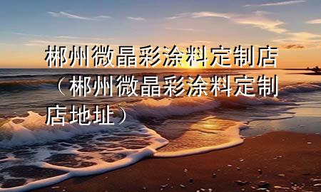 郴州微晶彩涂料定制店(郴州微晶彩涂料定制店地址)