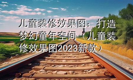 兒童裝修效果圖:打造夢幻童年空間(兒童裝修效果圖2023新款)