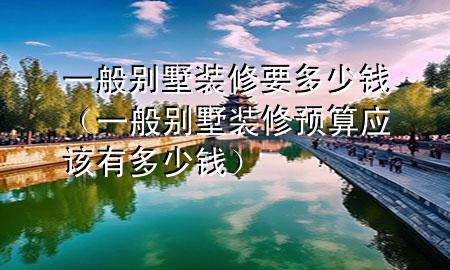 一般別墅裝修要多少錢(一般別墅裝修預(yù)算應(yīng)該有多少錢)