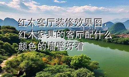 紅木客廳裝修效果圖，紅木家具的客廳配什么顏色的墻壁好看