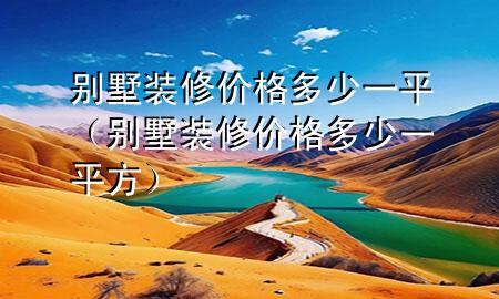 別墅裝修價(jià)格多少一平（別墅裝修價(jià)格多少一平方）
