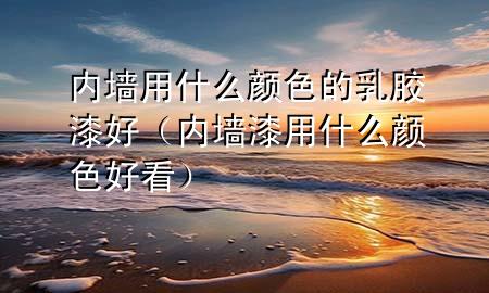 內(nèi)墻用什么顏色的乳膠漆好(內(nèi)墻漆用什么顏色好看)