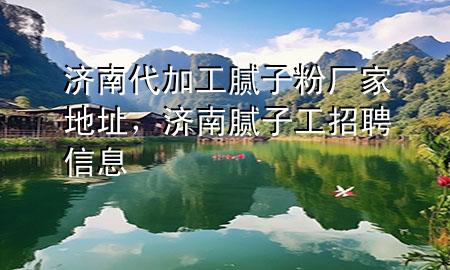濟南代加工膩子粉廠家地址，濟南膩子工招聘信息