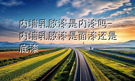 內(nèi)墻乳膠漆是內(nèi)漆嗎-內(nèi)墻乳膠漆是面漆還是底漆