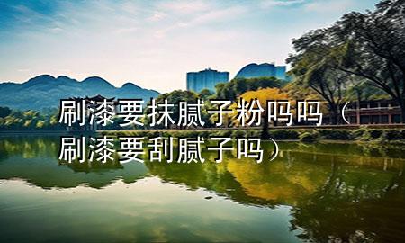 刷漆要抹膩子粉嗎嗎（刷漆要刮膩子嗎）