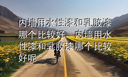 內(nèi)墻用水性漆和乳膠漆哪個比較好，內(nèi)墻用水性漆和乳膠漆哪個比較好呢