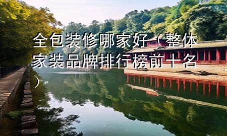 全包裝修哪家好（整體家裝品牌排行榜前十名）