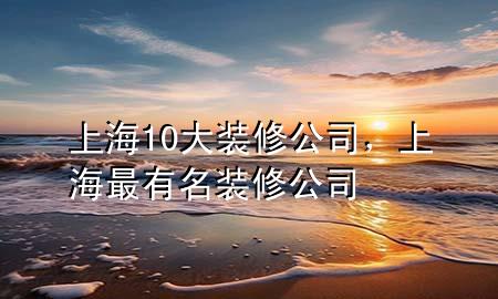 上海10大裝修公司，上海最有名裝修公司