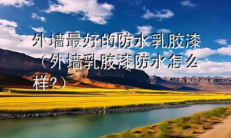 外墻最好的防水乳膠漆（外墻乳膠漆防水怎么樣?）