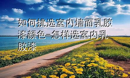 如何挑選室內(nèi)墻面乳膠漆顏色-怎樣選室內(nèi)乳膠漆