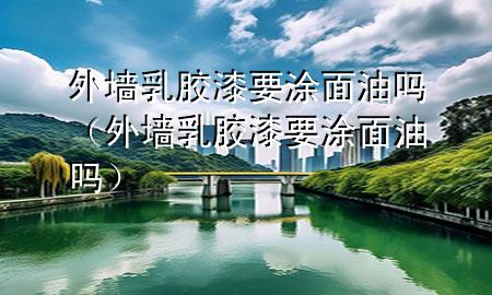外墻乳膠漆要涂面油嗎（外墻乳膠漆要涂面油嗎）