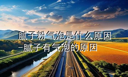 膩子粉氣泡是什么原因-膩子有氣泡的原因