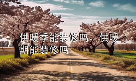 供暖季能裝修嗎，供暖期能裝修嗎