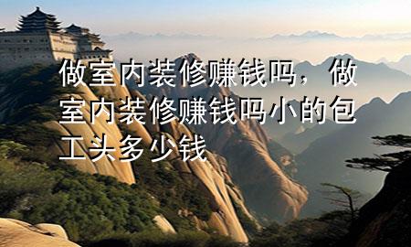 做室內(nèi)裝修賺錢嗎，做室內(nèi)裝修賺錢嗎小的包工頭多少錢