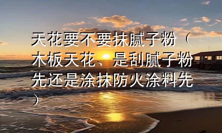 天花要不要抹膩?zhàn)臃郏景逄旎?、是刮膩?zhàn)臃巯冗€是涂抹防火涂料先）