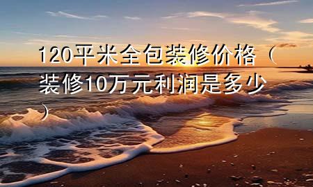 120平米全包裝修價格（裝修10萬元利潤是多少）